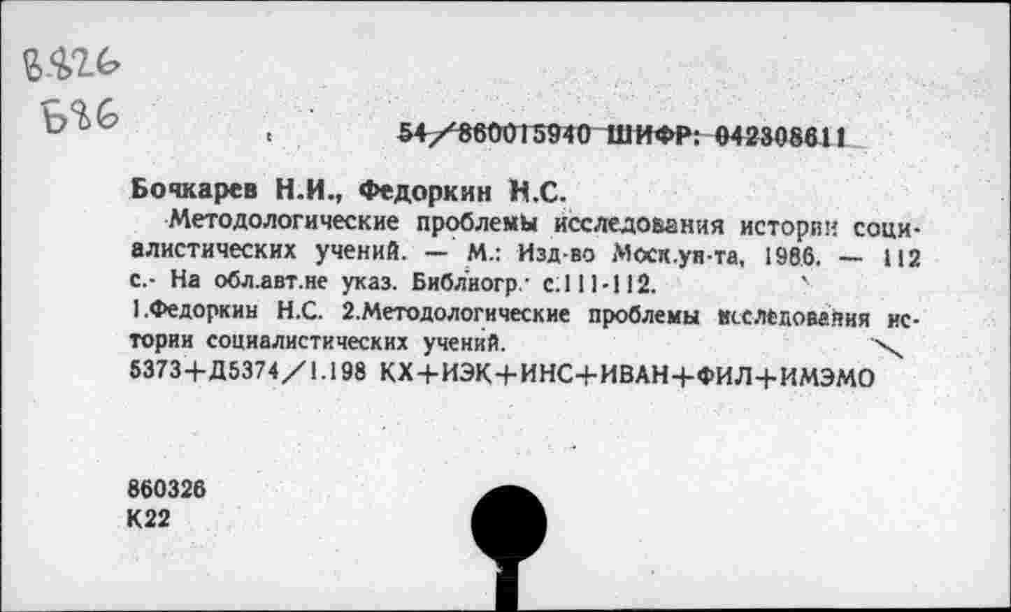 ﻿ьи
.	54/880015940 ШИФР: 042308611
Бочкарев Н.И., Федоркин Н.С.
Методологические проблемы исследования истории социалистических учений. - М.: Изд-во Моск.уп-та, 1986. - 112 с.- На обл.авт.не указ. Библиогр- с.111-112.
1.Федоркин Н.С. 2.Методологические проблемы исследования истории социалистических учений.	\
5373+Д5374/1.198 КХ+ИЭК+ИНС+ИВАН+ФИЛ+ИМЭМО
860326
К22